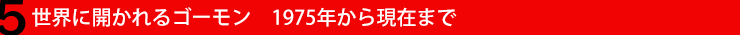 5. 世界に開かれるゴーモン　1975年から現在まで